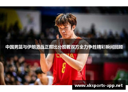 中国男篮与伊朗激战正酣比分胶着双方全力争胜精彩瞬间回顾