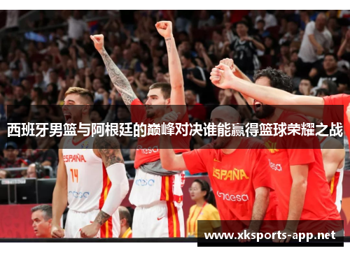 西班牙男篮与阿根廷的巅峰对决谁能赢得篮球荣耀之战